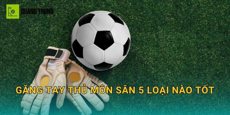 Găng tay thủ môn sân 5 loại nào tốt: Chọn grip, độ bền và form bắt bóng chuẩn